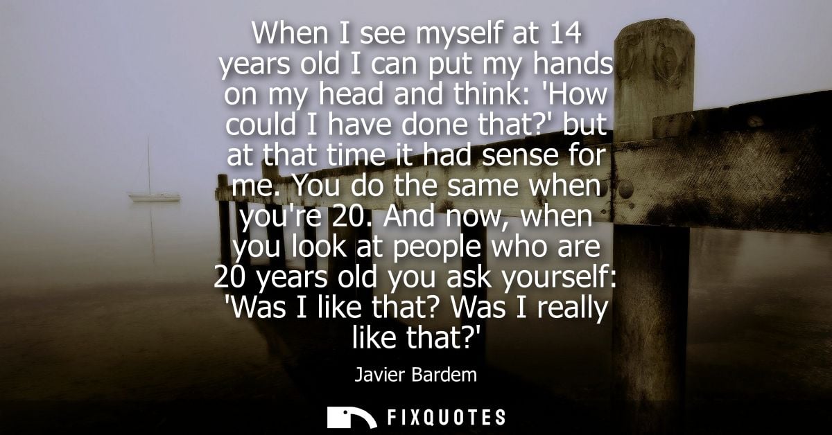 When I see myself at 14 years old I can put my hands on my head and think: How could I have done that? but at that time 