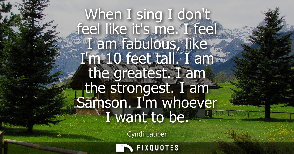 When I sing I dont feel like its me. I feel I am fabulous, like Im 10 feet tall. I am the greatest. I am the strongest. 