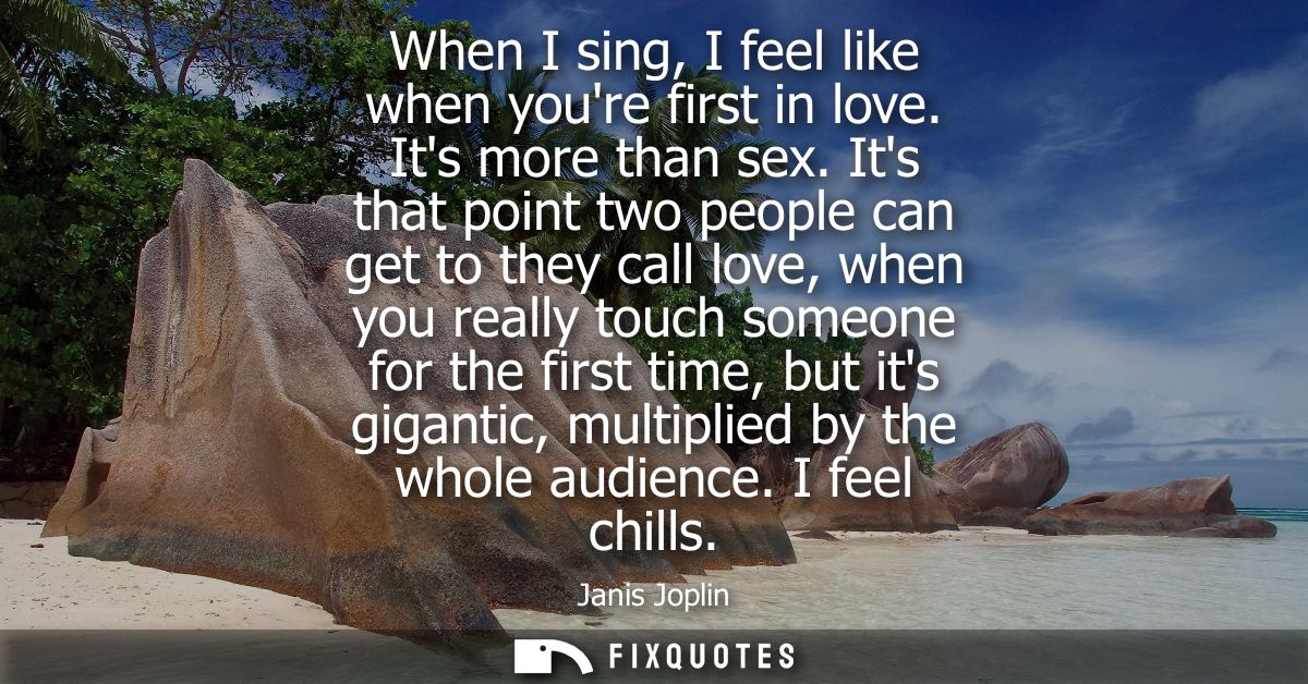 When I sing, I feel like when youre first in love. Its more than sex. Its that point two people can get to they call lov