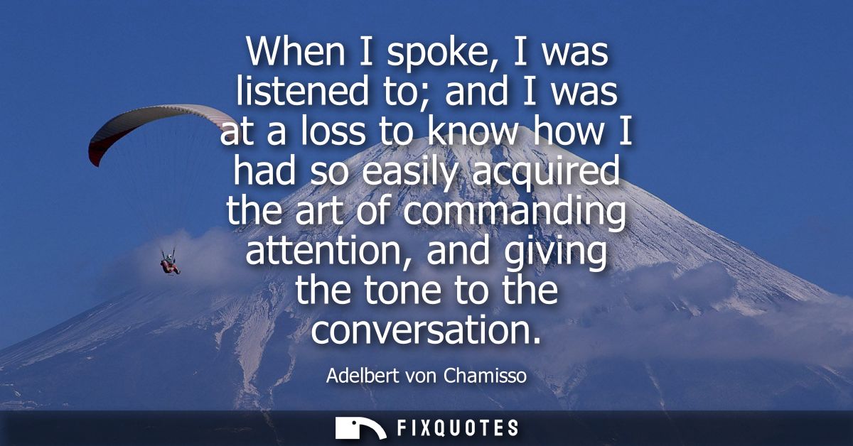 When I spoke, I was listened to and I was at a loss to know how I had so easily acquired the art of commanding attention