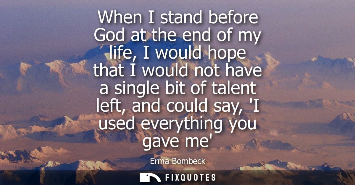 When I stand before God at the end of my life, I would hope that I would not have a single bit of talent left, and could