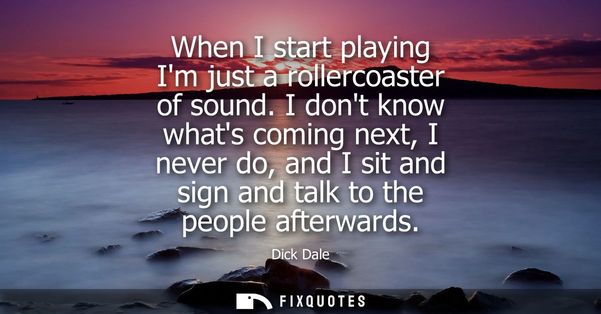 When I start playing Im just a rollercoaster of sound. I dont know whats coming next, I never do, and I sit and sign and