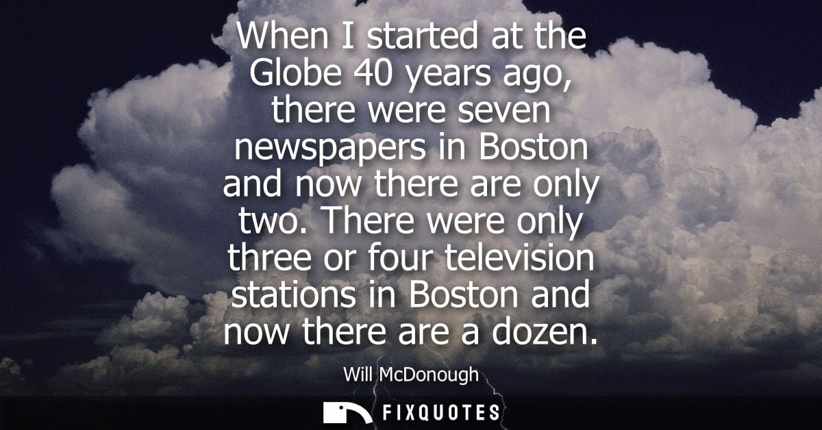 When I started at the Globe 40 years ago, there were seven newspapers in Boston and now there are only two.