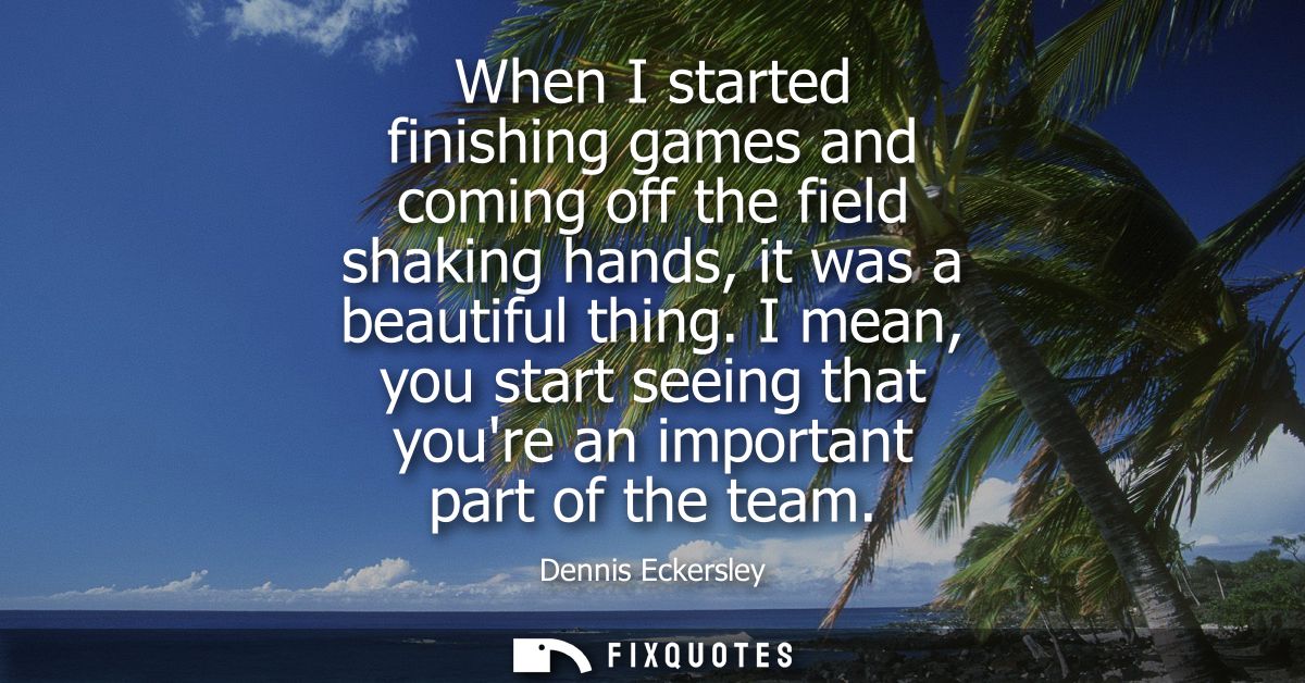 When I started finishing games and coming off the field shaking hands, it was a beautiful thing. I mean, you start seein
