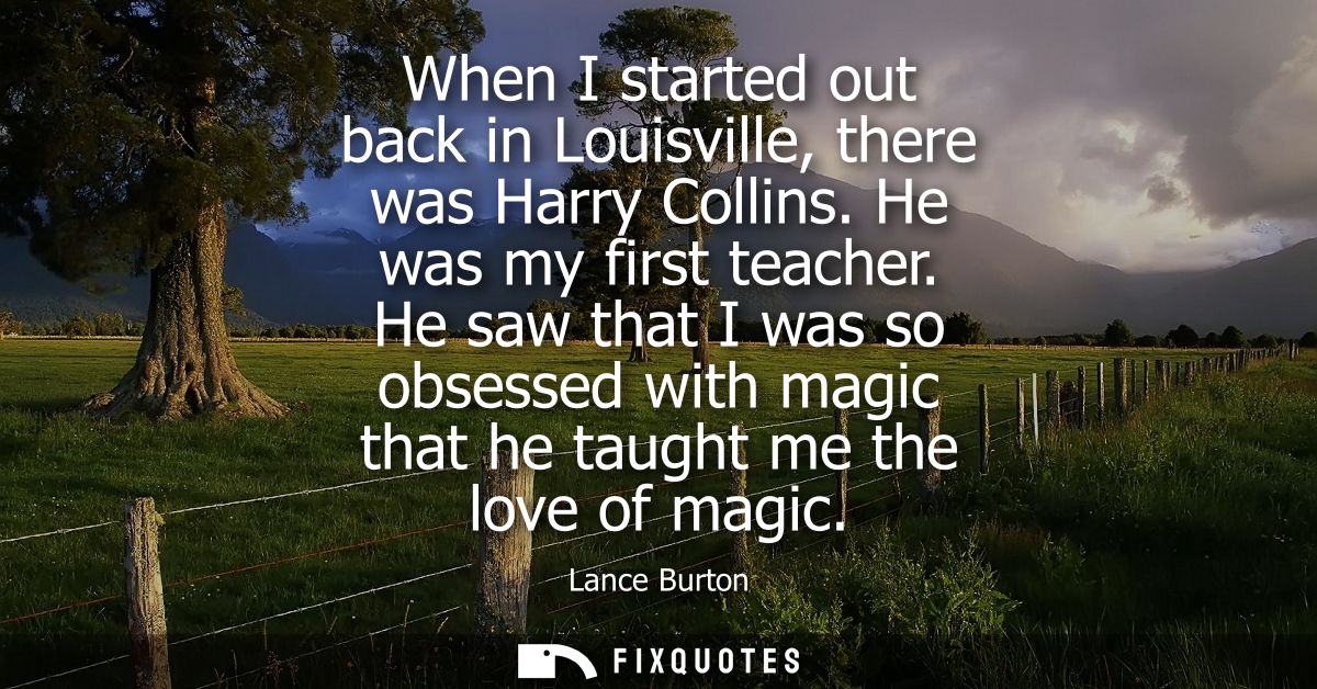 When I started out back in Louisville, there was Harry Collins. He was my first teacher. He saw that I was so obsessed w