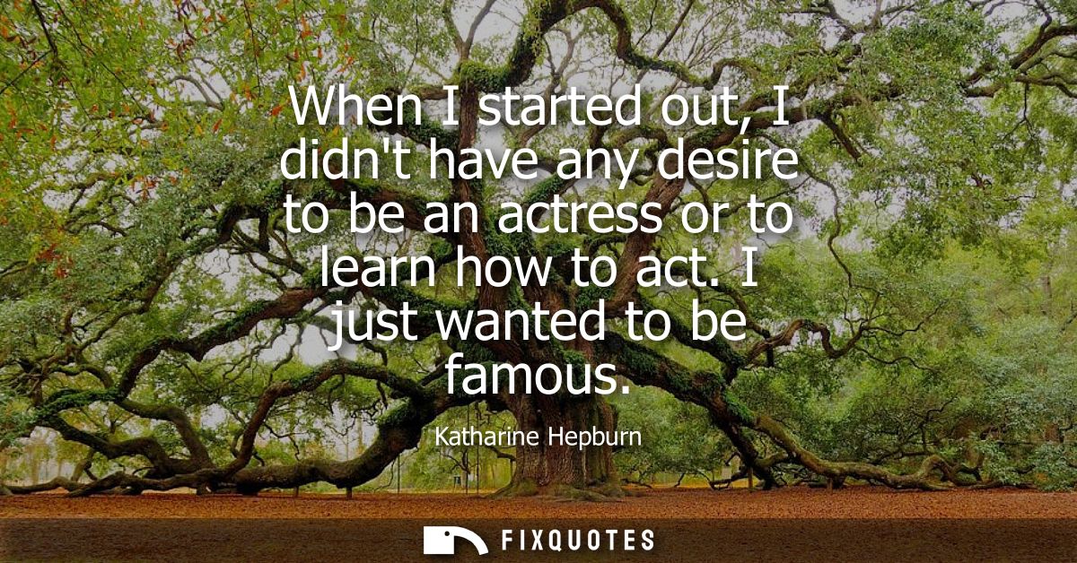 When I started out, I didnt have any desire to be an actress or to learn how to act. I just wanted to be famous
