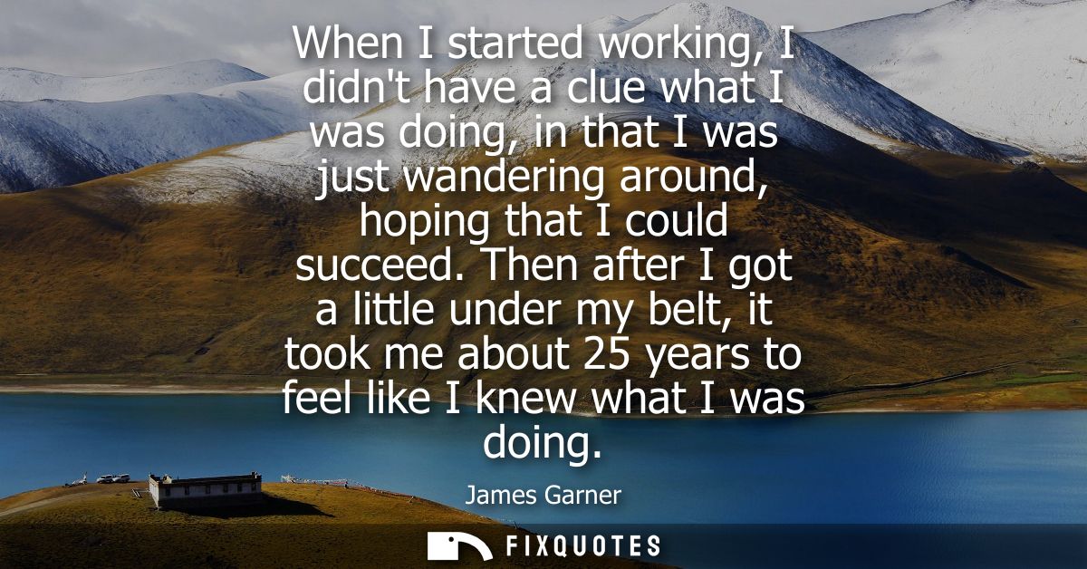 When I started working, I didnt have a clue what I was doing, in that I was just wandering around, hoping that I could s