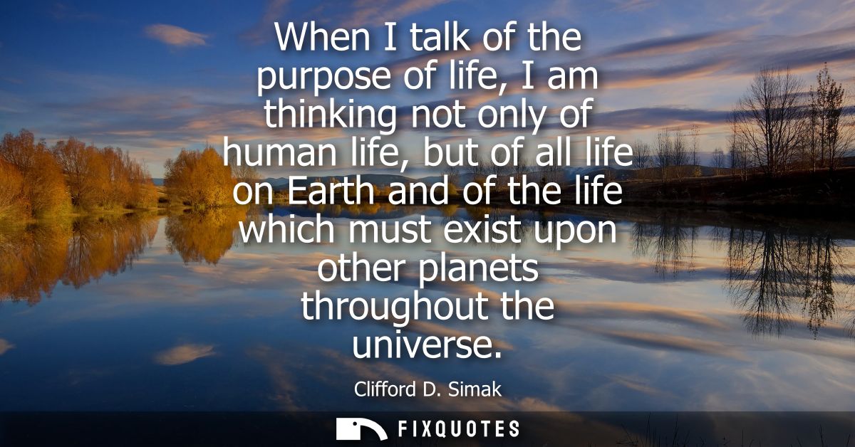 When I talk of the purpose of life, I am thinking not only of human life, but of all life on Earth and of the life which