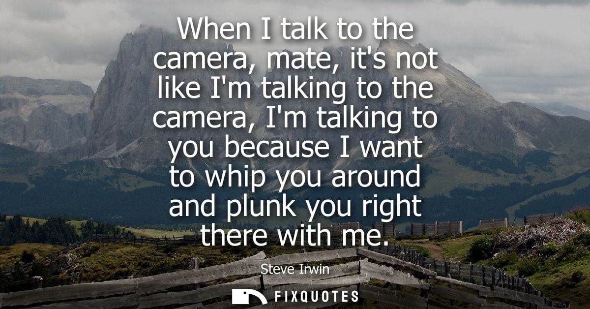 When I talk to the camera, mate, its not like Im talking to the camera, Im talking to you because I want to whip you aro
