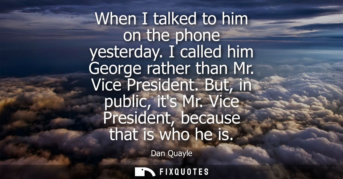 When I talked to him on the phone yesterday. I called him George rather than Mr. Vice President. But, in public, its Mr.