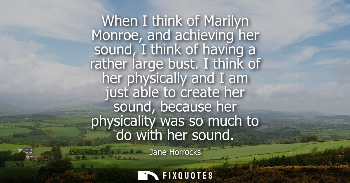 When I think of Marilyn Monroe, and achieving her sound, I think of having a rather large bust. I think of her physicall