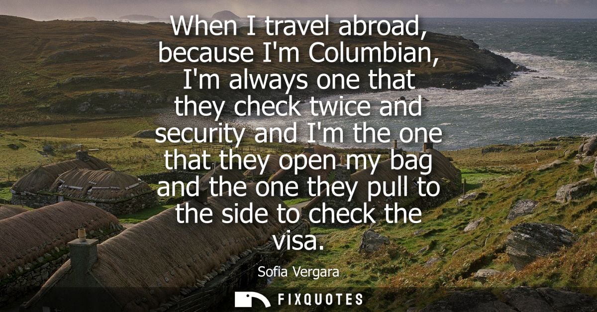 When I travel abroad, because Im Columbian, Im always one that they check twice and security and Im the one that they op