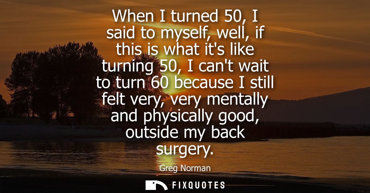 When I turned 50, I said to myself, well, if this is what its like turning 50, I cant wait to turn 60 because I still fe