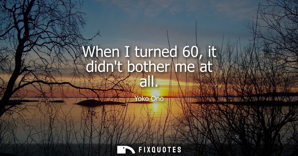 When I turned 60, it didnt bother me at all