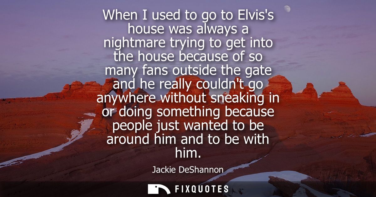 When I used to go to Elviss house was always a nightmare trying to get into the house because of so many fans outside th