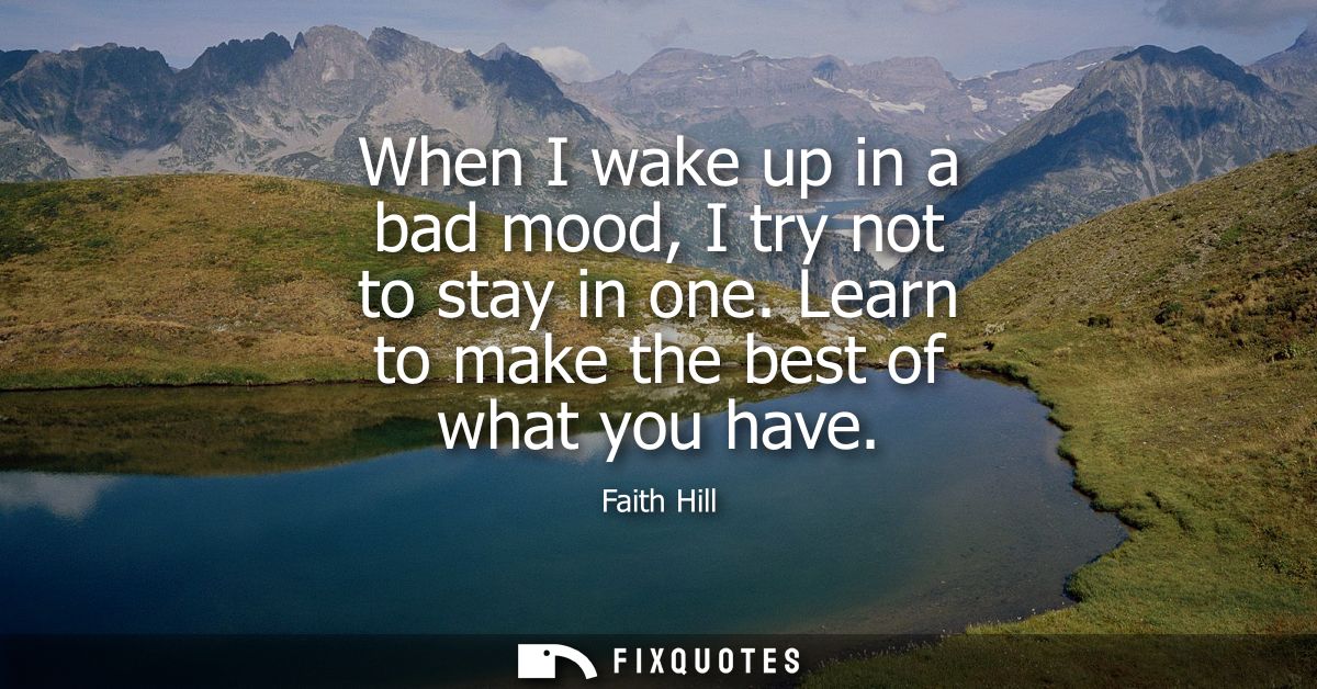 When I wake up in a bad mood, I try not to stay in one. Learn to make the best of what you have