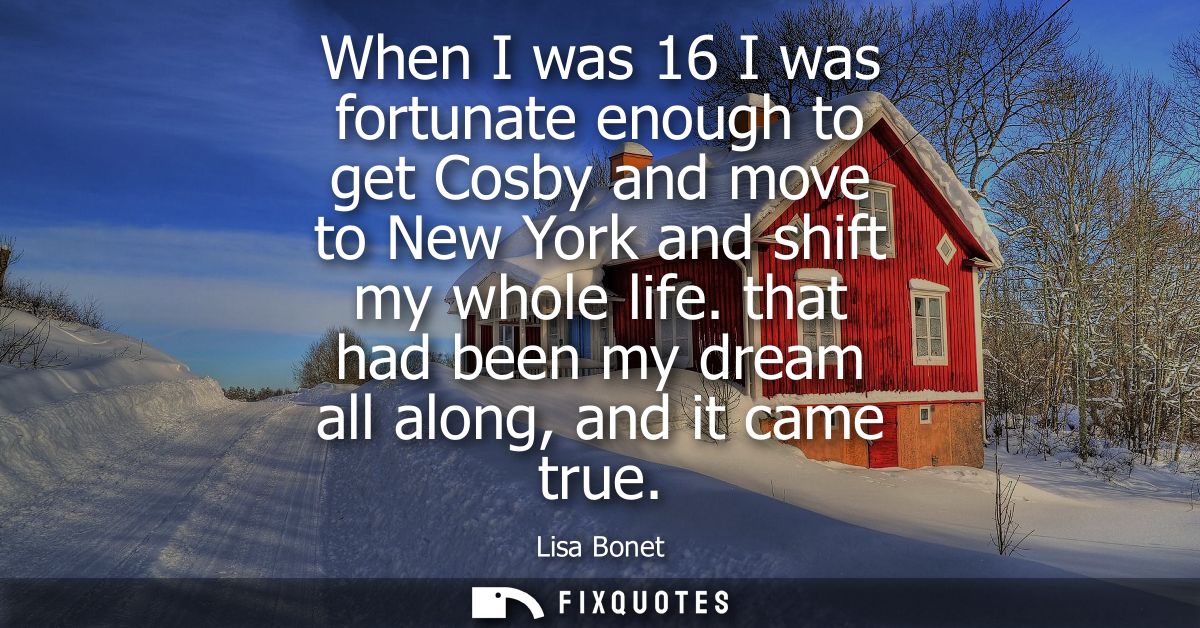 When I was 16 I was fortunate enough to get Cosby and move to New York and shift my whole life. that had been my dream a