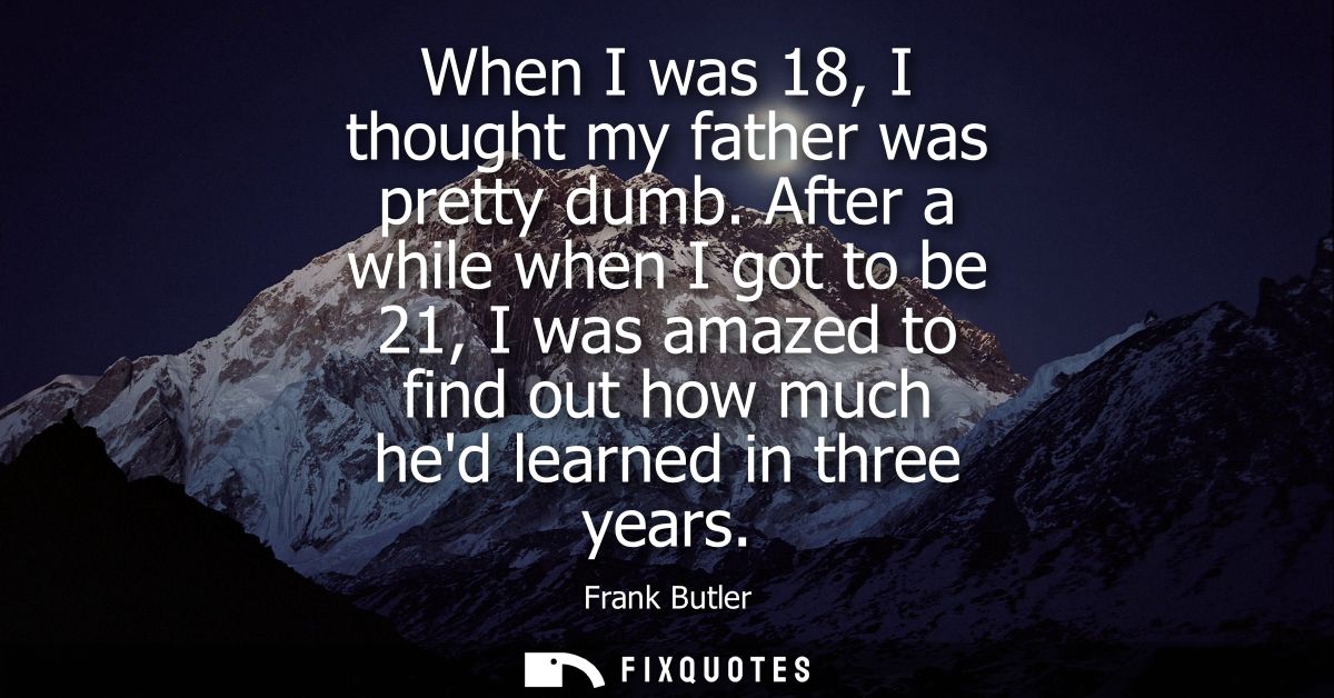 When I was 18, I thought my father was pretty dumb. After a while when I got to be 21, I was amazed to find out how much