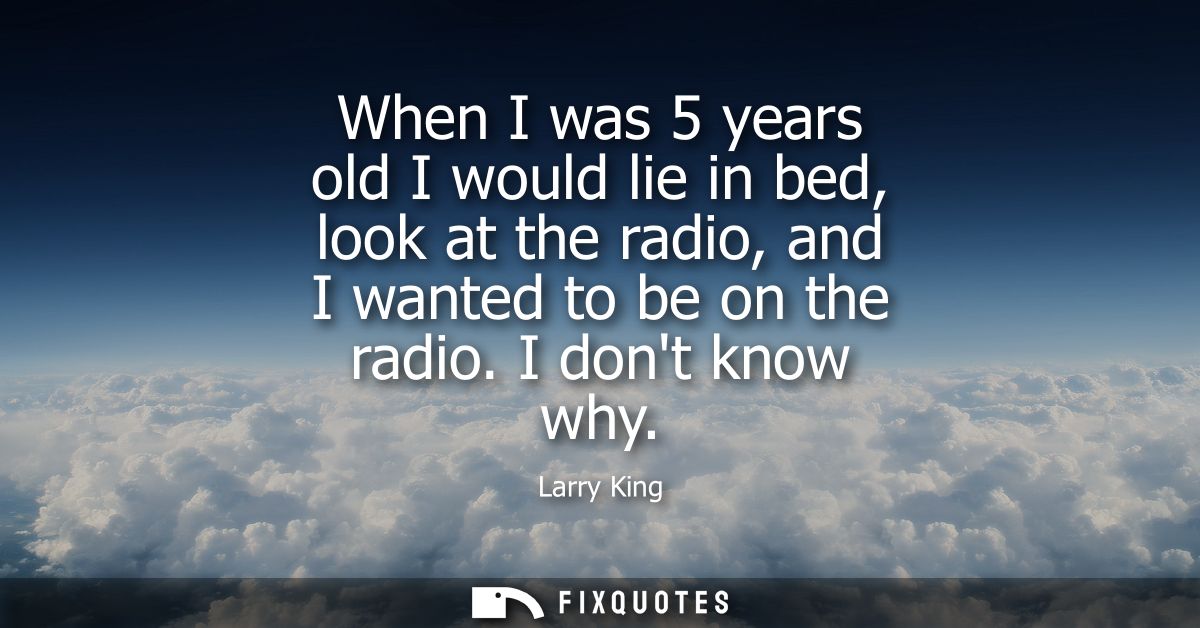 When I was 5 years old I would lie in bed, look at the radio, and I wanted to be on the radio. I dont know why