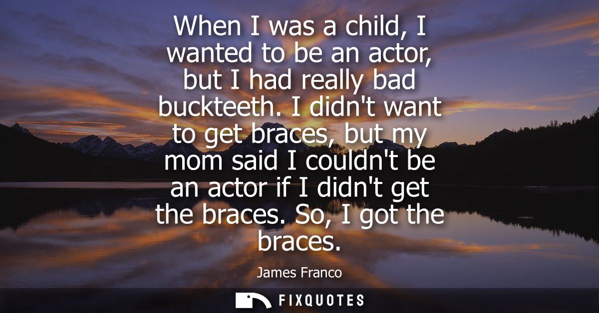 When I was a child, I wanted to be an actor, but I had really bad buckteeth. I didnt want to get braces, but my mom said
