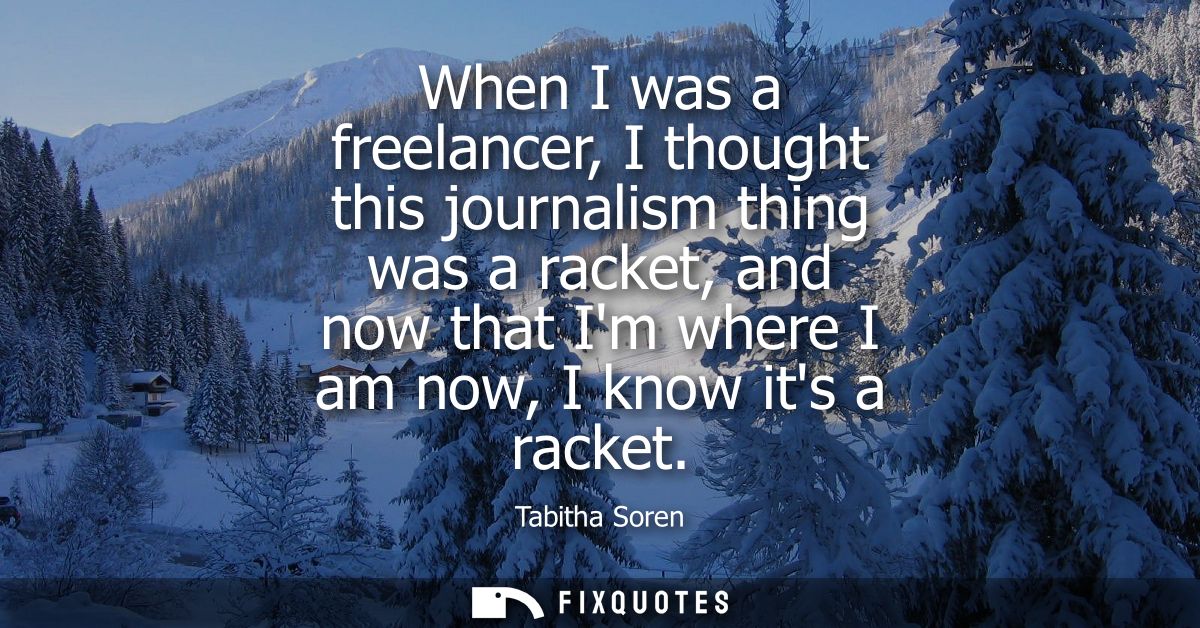 When I was a freelancer, I thought this journalism thing was a racket, and now that Im where I am now, I know its a rack