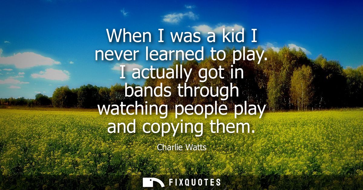 When I was a kid I never learned to play. I actually got in bands through watching people play and copying them