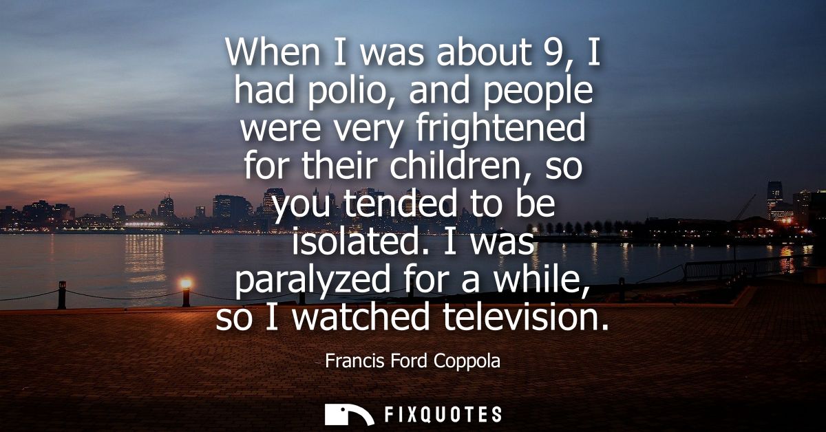 When I was about 9, I had polio, and people were very frightened for their children, so you tended to be isolated.