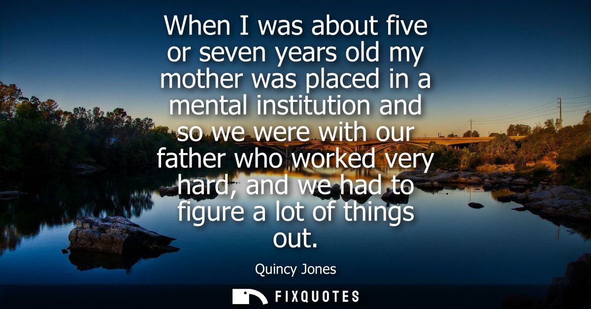 When I was about five or seven years old my mother was placed in a mental institution and so we were with our father who