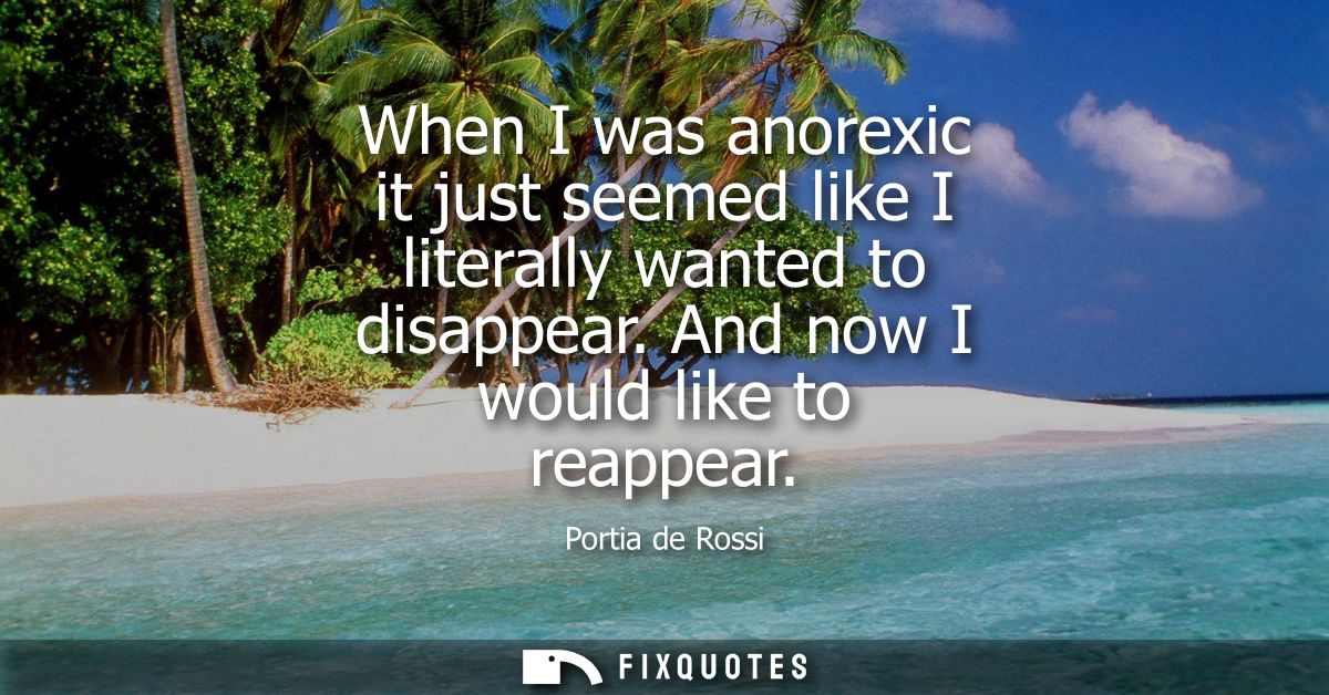 When I was anorexic it just seemed like I literally wanted to disappear. And now I would like to reappear