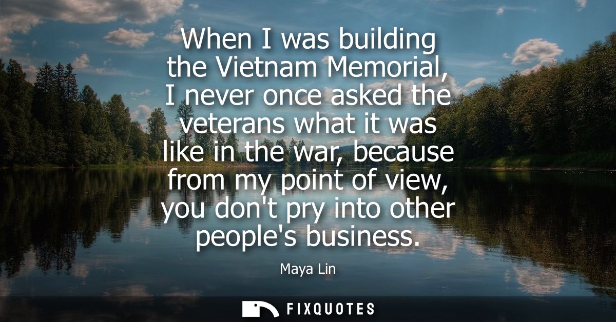 When I was building the Vietnam Memorial, I never once asked the veterans what it was like in the war, because from my p