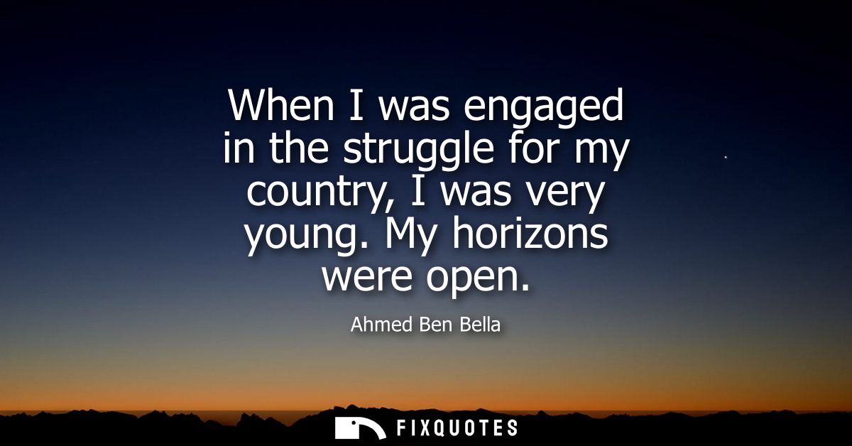 When I was engaged in the struggle for my country, I was very young. My horizons were open