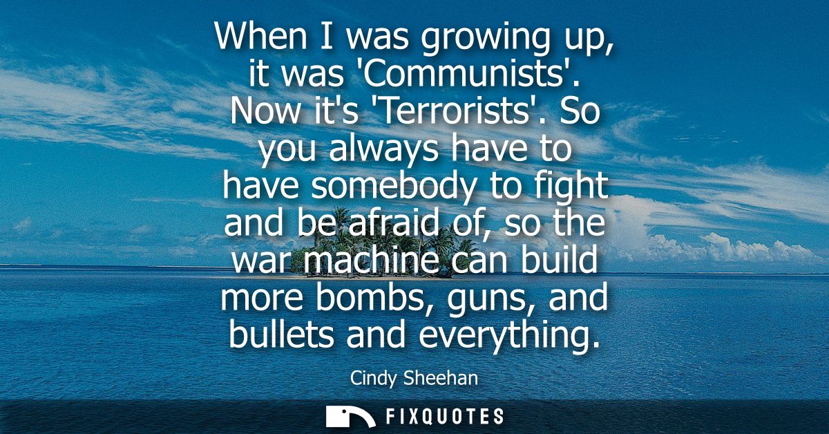 When I was growing up, it was Communists. Now its Terrorists. So you always have to have somebody to fight and be afraid
