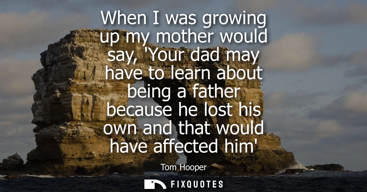 When I was growing up my mother would say, Your dad may have to learn about being a father because he lost his own and t
