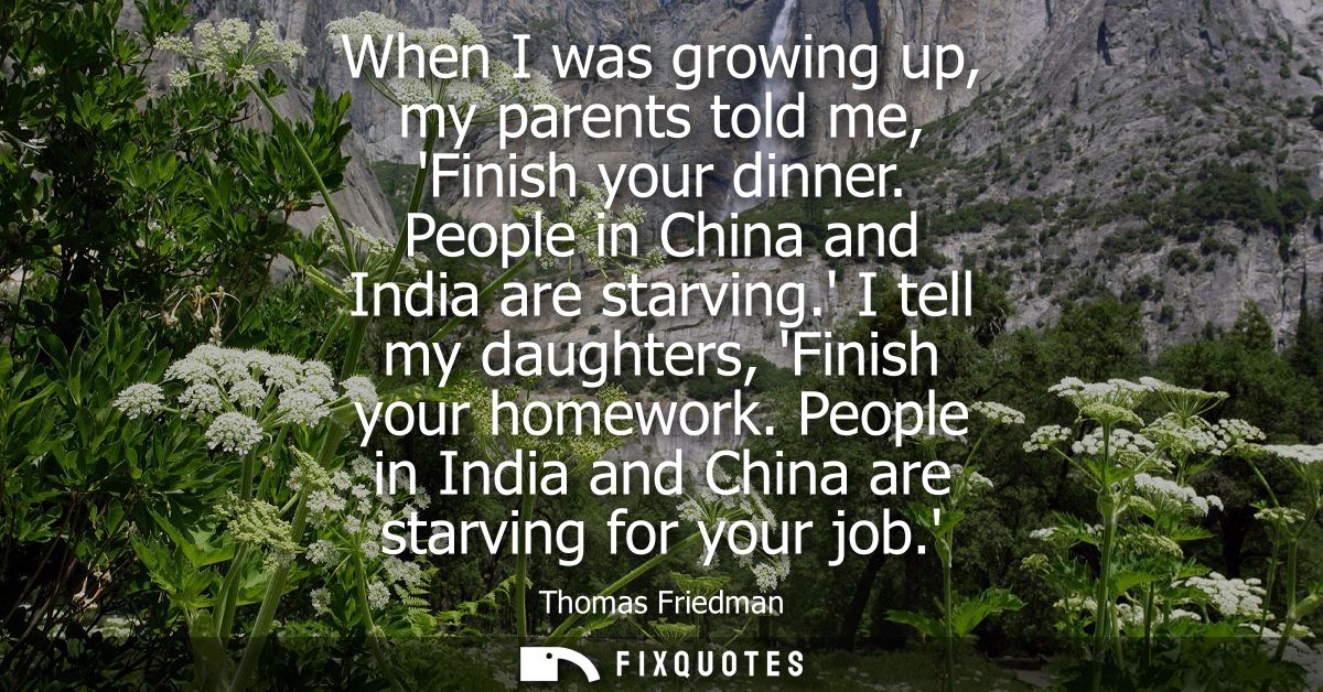 When I was growing up, my parents told me, Finish your dinner. People in China and India are starving. I tell my daughte