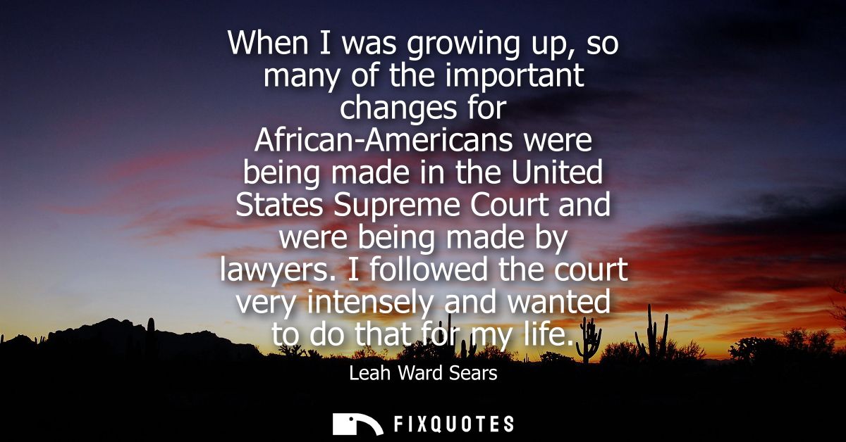 When I was growing up, so many of the important changes for African-Americans were being made in the United States Supre