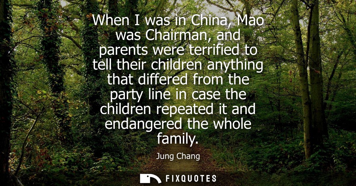 When I was in China, Mao was Chairman, and parents were terrified to tell their children anything that differed from the