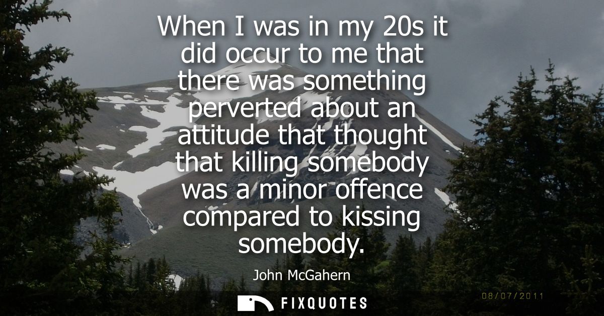 When I was in my 20s it did occur to me that there was something perverted about an attitude that thought that killing s