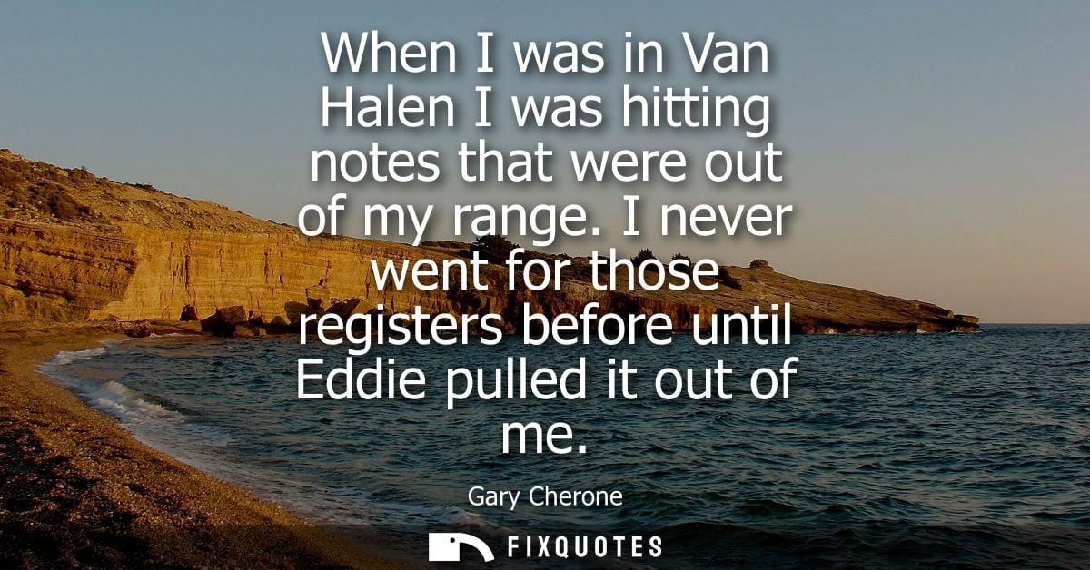 When I was in Van Halen I was hitting notes that were out of my range. I never went for those registers before until Edd