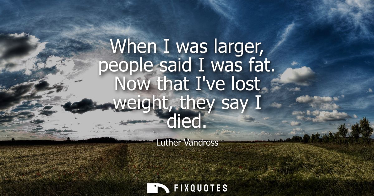 When I was larger, people said I was fat. Now that Ive lost weight, they say I died