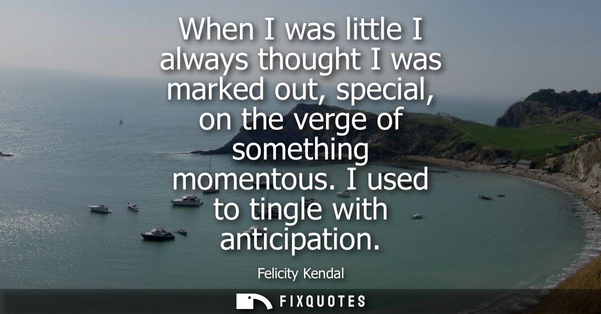 When I was little I always thought I was marked out, special, on the verge of something momentous. I used to tingle with