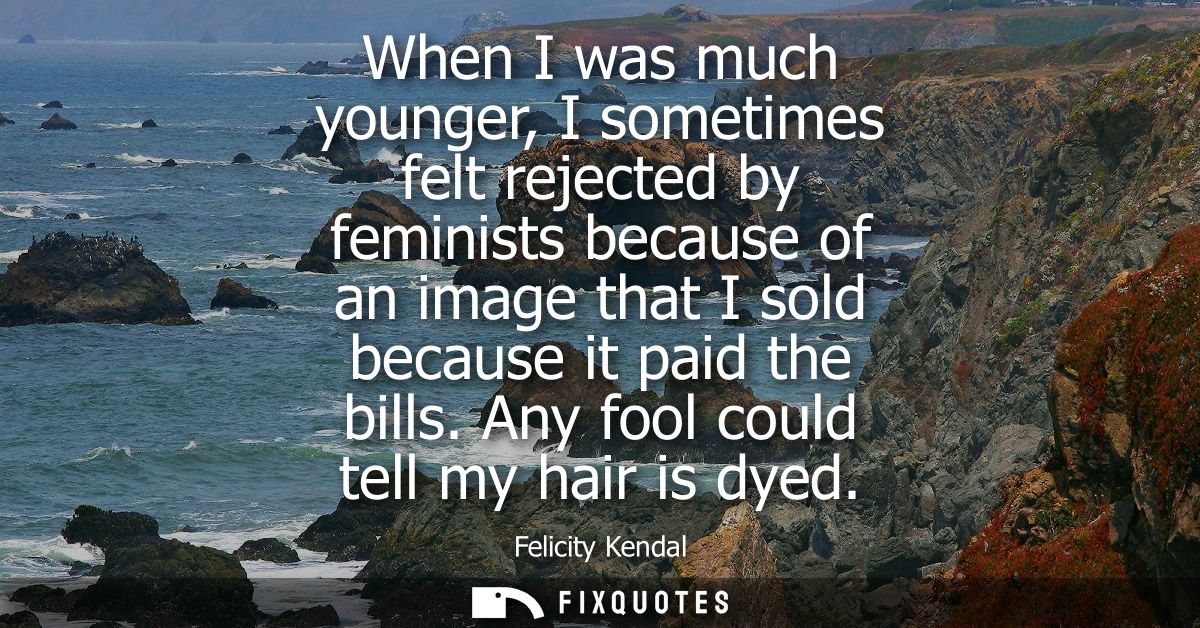 When I was much younger, I sometimes felt rejected by feminists because of an image that I sold because it paid the bill