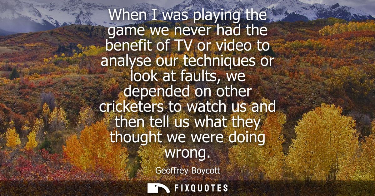 When I was playing the game we never had the benefit of TV or video to analyse our techniques or look at faults, we depe
