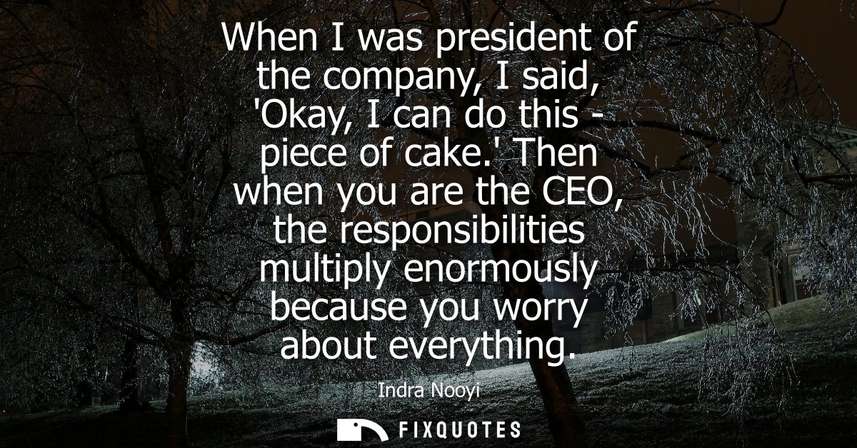 When I was president of the company, I said, Okay, I can do this - piece of cake. Then when you are the CEO, the respons