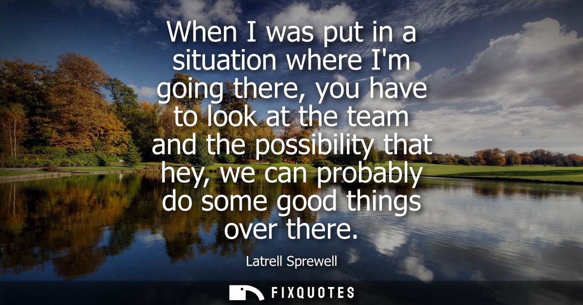When I was put in a situation where Im going there, you have to look at the team and the possibility that hey, we can pr