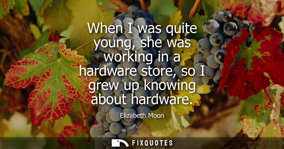 When I was quite young, she was working in a hardware store, so I grew up knowing about hardware