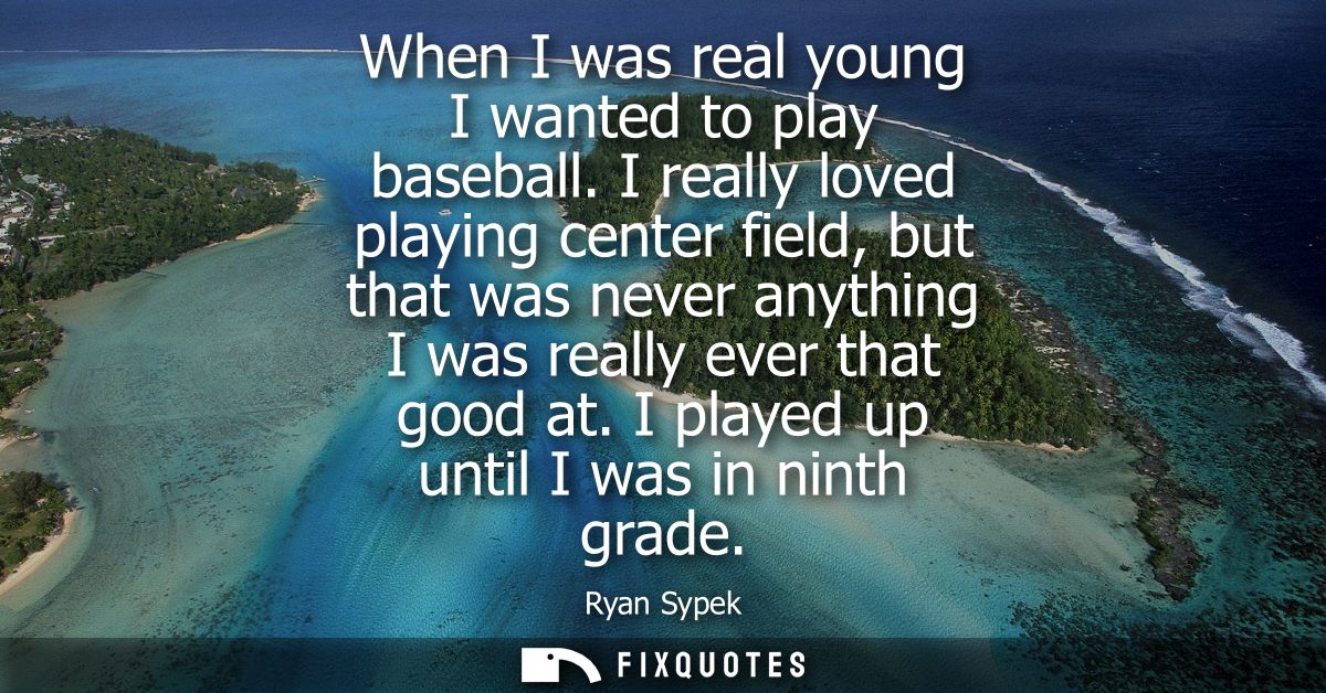 When I was real young I wanted to play baseball. I really loved playing center field, but that was never anything I was 