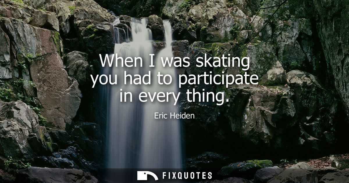 When I was skating you had to participate in every thing