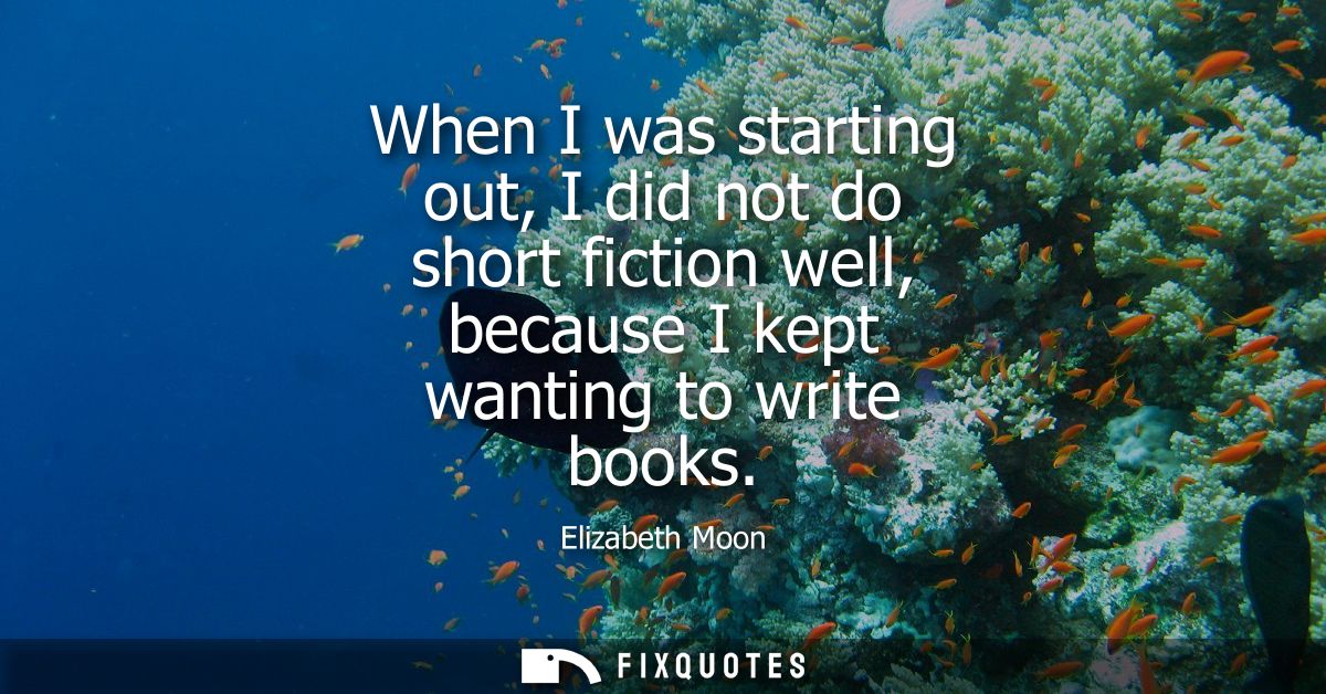 When I was starting out, I did not do short fiction well, because I kept wanting to write books