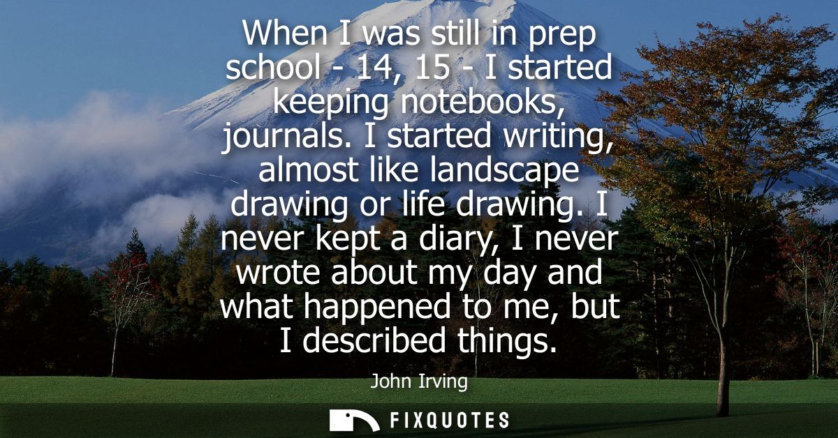 When I was still in prep school - 14, 15 - I started keeping notebooks, journals. I started writing, almost like landsca