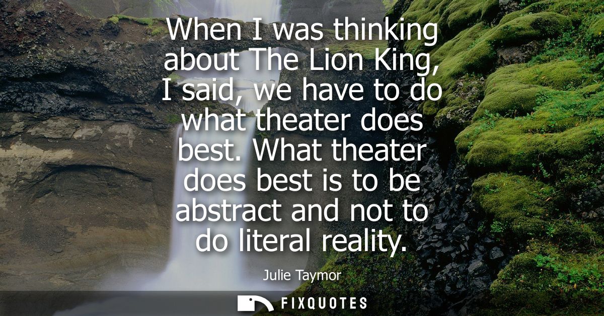 When I was thinking about The Lion King, I said, we have to do what theater does best. What theater does best is to be a